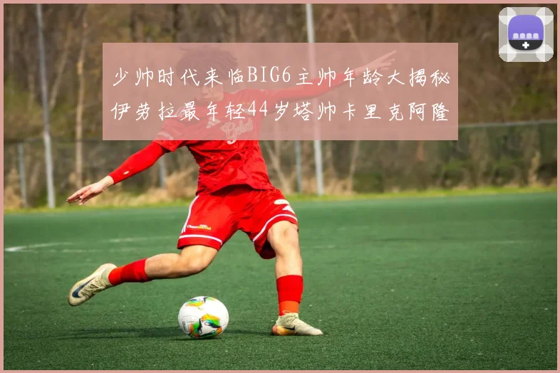 少帅时代来临BIG6主帅年龄大揭秘伊劳拉最年轻44岁塔帅卡里克阿隆索齐聚