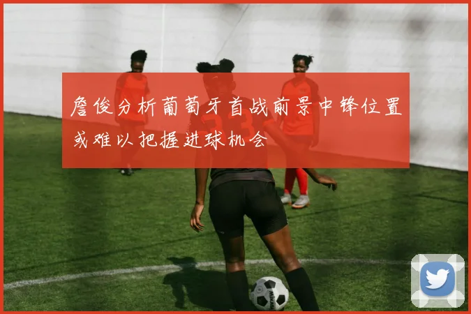 詹俊分析葡萄牙首战前景中锋位置或难以把握进球机会