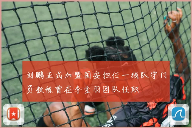 刘鹏正式加盟国安担任一线队守门员教练曾在李金羽团队任职