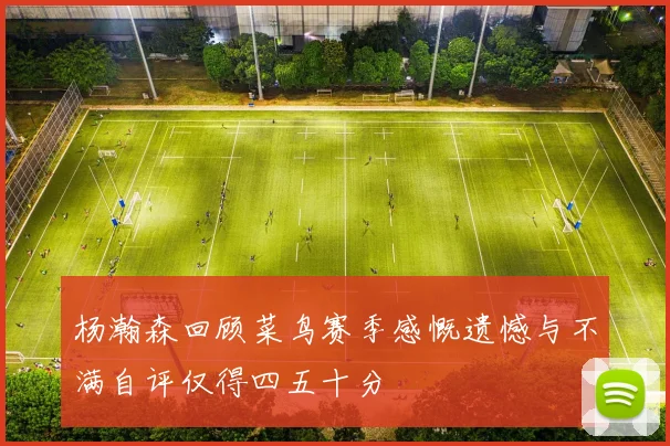 杨瀚森回顾菜鸟赛季感慨遗憾与不满自评仅得四五十分