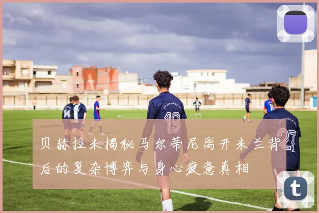 贝赫拉米揭秘马尔蒂尼离开米兰背后的复杂博弈与身心疲惫真相
