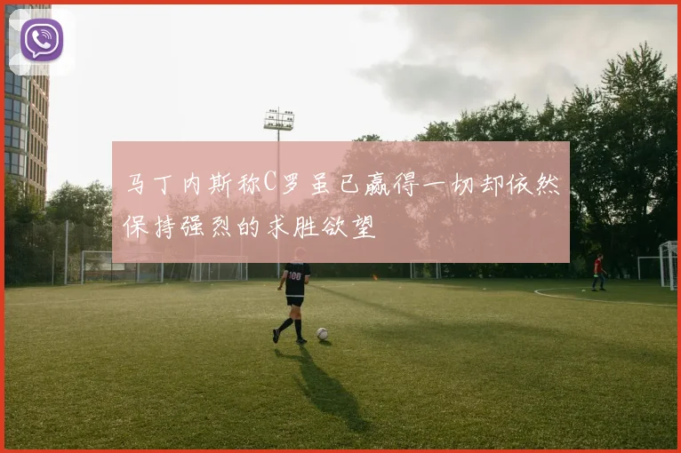 马丁内斯称C罗虽已赢得一切却依然保持强烈的求胜欲望