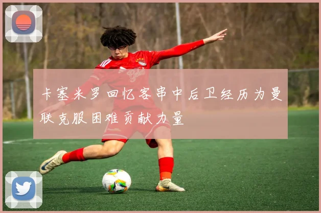 卡塞米罗回忆客串中后卫经历为曼联克服困难贡献力量