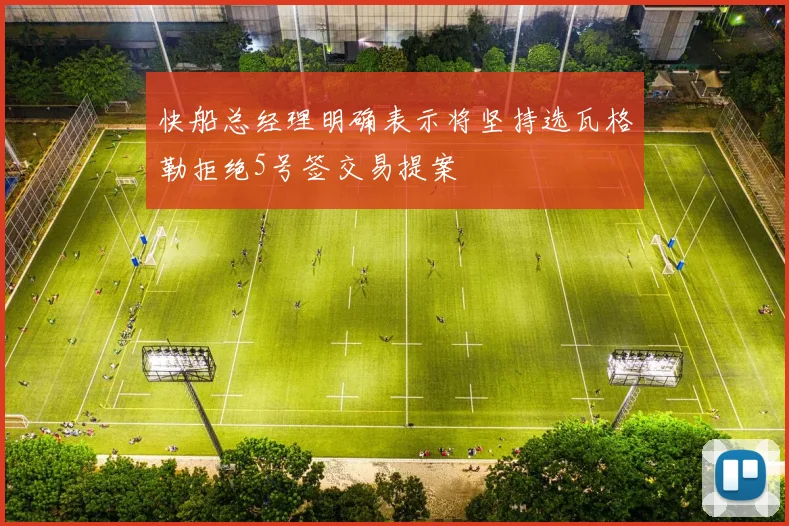 快船总经理明确表示将坚持选瓦格勒拒绝5号签交易提案