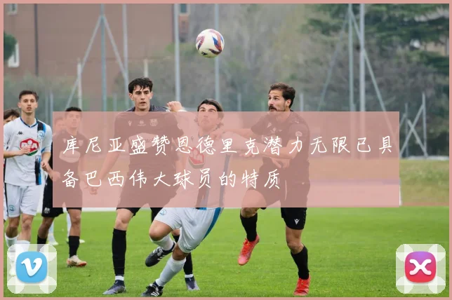 库尼亚盛赞恩德里克潜力无限已具备巴西伟大球员的特质
