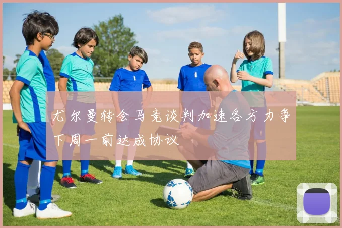 尤尔曼转会马竞谈判加速各方力争下周一前达成协议