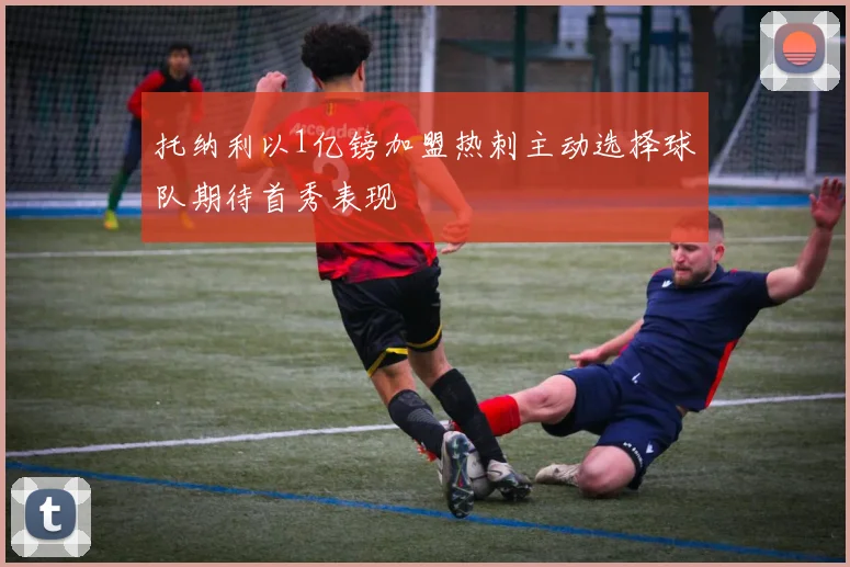 托纳利以1亿镑加盟热刺主动选择球队期待首秀表现