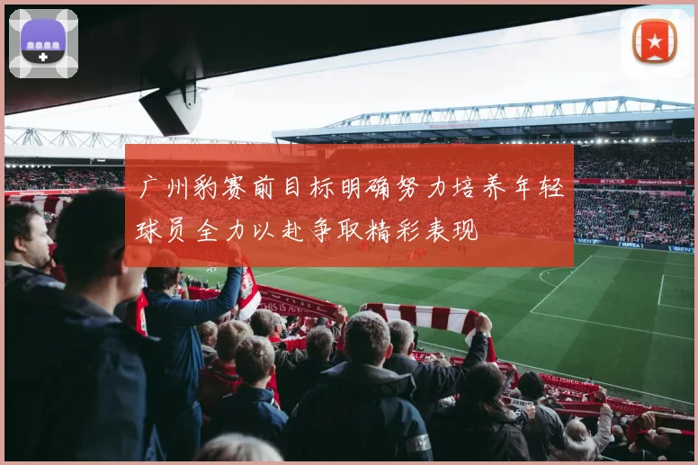 广州豹赛前目标明确努力培养年轻球员全力以赴争取精彩表现