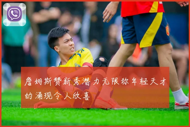 詹姆斯赞新秀潜力无限称年轻天才的涌现令人欣喜
