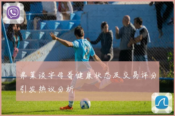 弗莱谈字母哥健康状态及交易评分引发热议分析