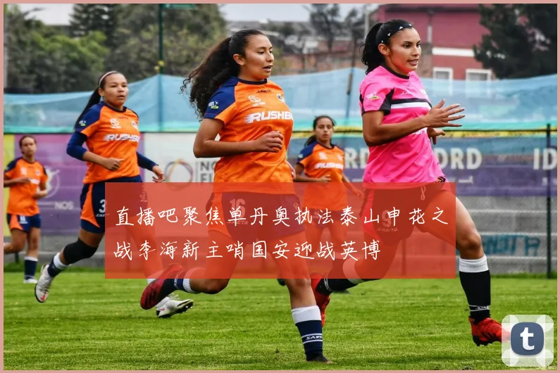 直播吧聚焦单丹奥执法泰山申花之战李海新主哨国安迎战英博