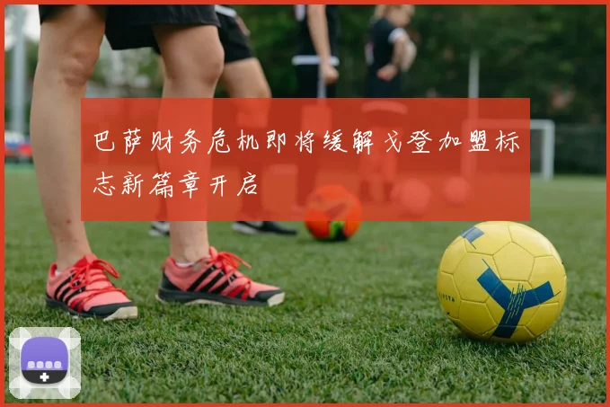 巴萨财务危机即将缓解戈登加盟标志新篇章开启
