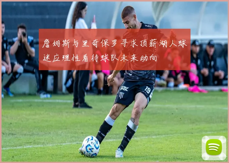 詹姆斯与里奇保罗寻求顶薪湖人球迷应理性看待球队未来动向
