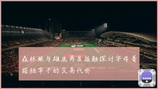 森林狼与雄鹿再度接触探讨字母哥搭档华子的交易代价